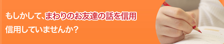 もしかして、周りのお友達の話を信用していませんか？